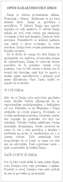 Text Box: OPŠTE KARAKTERISTIKE ZMIJE       Zmija je sklona povremenim lažima. Ponašanje i ličnost  definisane su joj kroz intimni život. Zmija je privlačna i zavodljiva. U ljubavi Zmija ima najviše uspjeha od svih znakova. U suštini Zmija nikada ne voli svim srcem, nju interesuje osvajanje i vlast nad drugima. Zmija je često nevjerna. Nametnuvši se jednom partneru ona kreće u nova osvajanja sa istim ishodom. Zmija često svojim partnerima zna donjeti i nesreću.     Da bi došla do onoga što želi Zmija će upotrijebiti sva sredstva, od moralne ucjene do zastrašivanja. Zmija će osnovati brojnu porodicu da bi potpuno vezala svog partnera. Ona će biti srećna u životu jer će uvijek biti dovoljno onih koji će upasti u mrežu njene zavodljivosti i potpasti pod njenu diktatorsku vlast. Samo rijetki će uspjeti da se izvuku.    VI STE ZMIJA:    Ako ste vi Zmija vaša sreća biće apsolutna samo ukoliko budete izbjegavali da se suprostavljate malicijoznijima i hrabrijima od vas. Potrudite se da Majmuna i Vepra isključite iz svojih planova. Povinujte se svojim urođenim porivima. Živjećete srećno ako uspijete da podredite sve koji vas okružuju. Ukoliko budete inhibirani svojim  moralnim skrupulama, bićete nesrećni ne samo vi, već i vaša porodica, a imaćete i problema na poslu sa saradnicima, pa i sa samim sobom. Vaše unutrašnje biće bespoštedno će se boriti sa vama sve dok mu ne udovoljite. Radi sopstvene sreće – ipak se potrudite da budete Zmija.    VAŠE DIJETE JE ZMIJA:    Sve će biti u redu želite li samo jedno dijete, vaša Zmijica biće vam privržena i nježna. Pojavili se rival, Zmijica vam neće puštati da mu se posvetite ni za trenutak.   